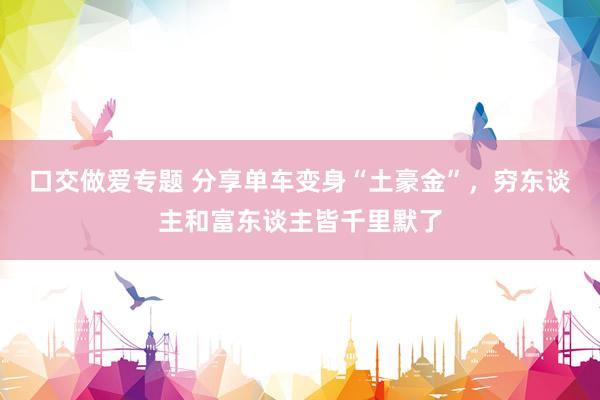 口交做爱专题 分享单车变身“土豪金”，穷东谈主和富东谈主皆千里默了