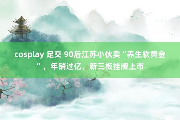cosplay 足交 90后江苏小伙卖“养生软黄金”，年销过亿，新三板挂牌上市