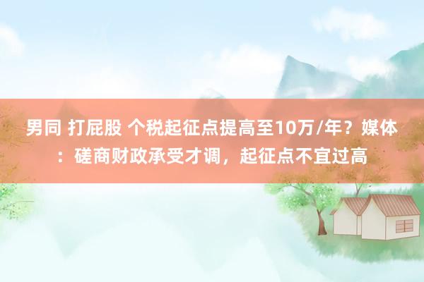 男同 打屁股 个税起征点提高至10万/年？媒体：磋商财政承受才调，起征点不宜过高