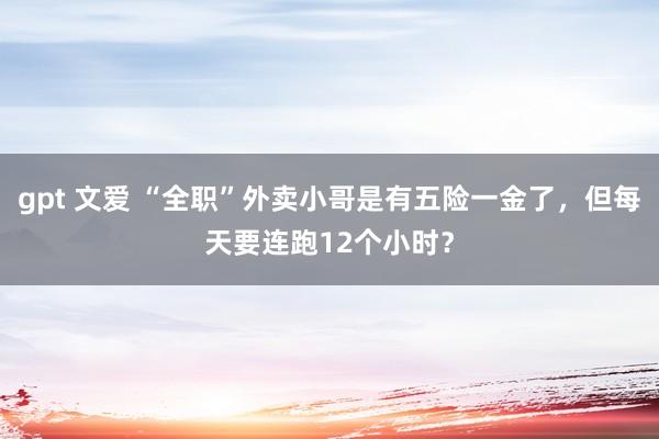 gpt 文爱 “全职”外卖小哥是有五险一金了，但每天要连跑12个小时？