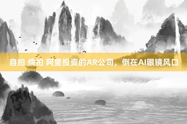 自拍 偷拍 阿里投资的AR公司，倒在AI眼镜风口